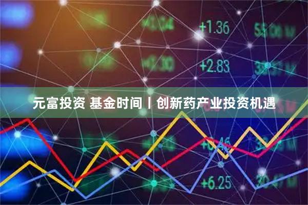 元富投资 基金时间丨创新药产业投资机遇