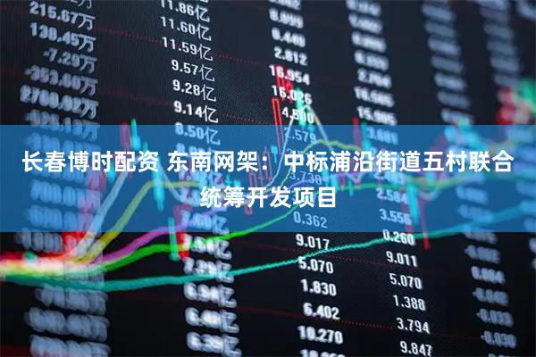 长春博时配资 东南网架：中标浦沿街道五村联合统筹开发项目