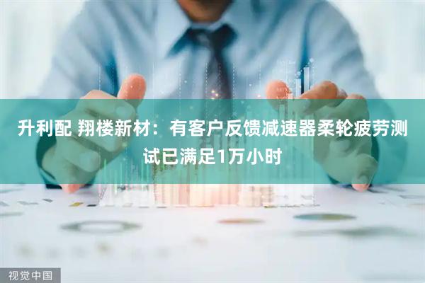 升利配 翔楼新材：有客户反馈减速器柔轮疲劳测试已满足1万小时