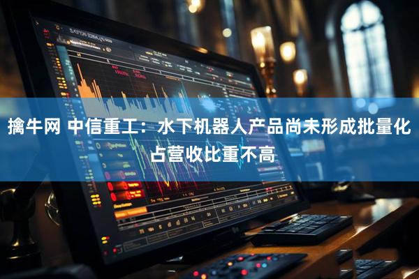 擒牛网 中信重工：水下机器人产品尚未形成批量化 占营收比重不高
