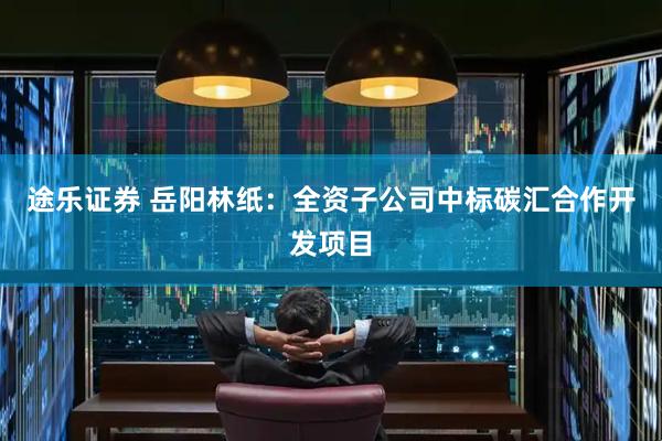 途乐证券 岳阳林纸：全资子公司中标碳汇合作开发项目