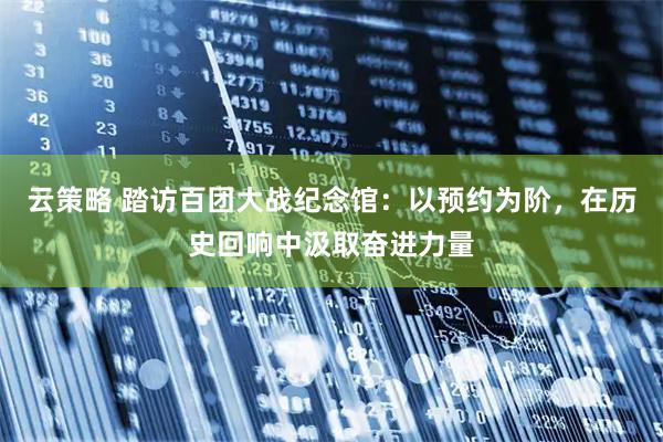 云策略 踏访百团大战纪念馆：以预约为阶，在历史回响中汲取奋进力量