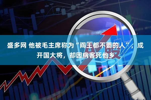 盛多网 他被毛主席称为“阎王都不要的人”，成开国大将，却因病客死他乡