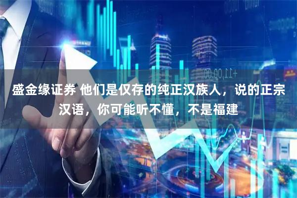 盛金缘证券 他们是仅存的纯正汉族人，说的正宗汉语，你可能听不懂，不是福建