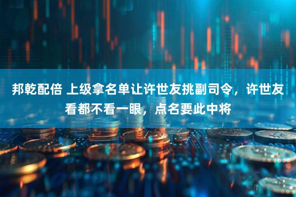 邦乾配倍 上级拿名单让许世友挑副司令，许世友看都不看一眼，点名要此中将
