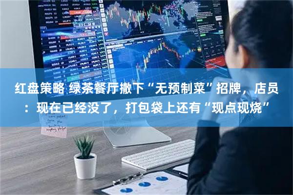 红盘策略 绿茶餐厅撤下“无预制菜”招牌，店员：现在已经没了，打包袋上还有“现点现烧”