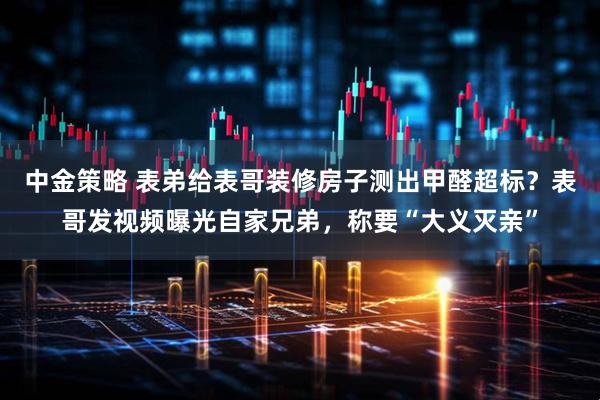 中金策略 表弟给表哥装修房子测出甲醛超标？表哥发视频曝光自家兄弟，称要“大义灭亲”