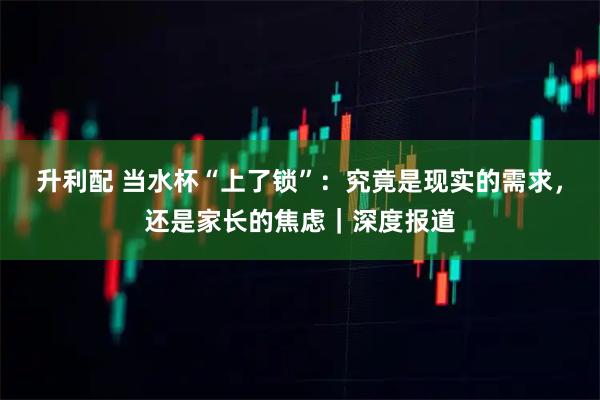 升利配 当水杯“上了锁”：究竟是现实的需求，还是家长的焦虑｜深度报道