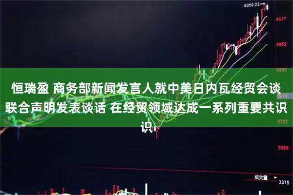 恒瑞盈 商务部新闻发言人就中美日内瓦经贸会谈联合声明发表谈话 在经贸领域达成一系列重要共识