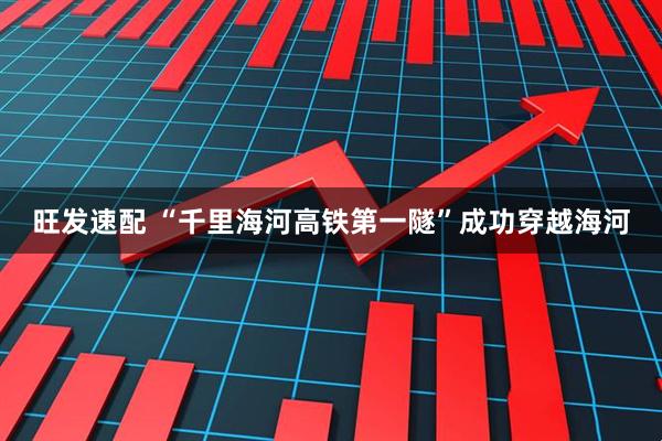 旺发速配 “千里海河高铁第一隧”成功穿越海河