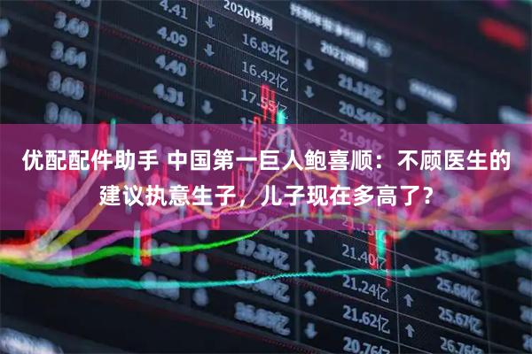 优配配件助手 中国第一巨人鲍喜顺：不顾医生的建议执意生子，儿子现在多高了？