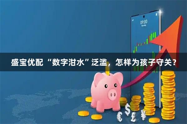盛宝优配 “数字泔水”泛滥，怎样为孩子守关？