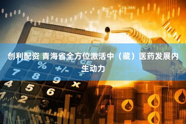 创利配资 青海省全方位激活中（藏）医药发展内生动力