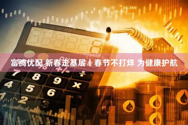 富腾优配 新春走基层丨春节不打烊 为健康护航