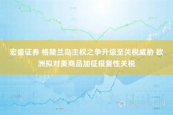 宏盛证券 格陵兰岛主权之争升级至关税威胁 欧洲拟对美商品加征报复性关税