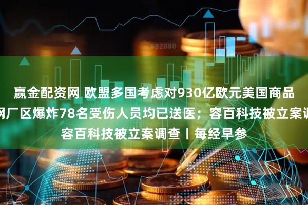 赢金配资网 欧盟多国考虑对930亿欧元美国商品加征关税；包钢厂区爆炸78名受伤人员均已送医；容百科技被立案调查丨每经早参