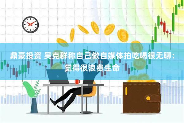 鼎豪投资 吴克群称自己做自媒体拍吃喝很无聊：觉得很浪费生命