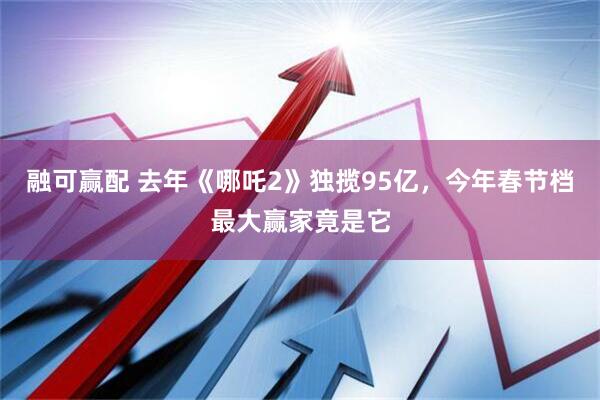 融可赢配 去年《哪吒2》独揽95亿，今年春节档最大赢家竟是它