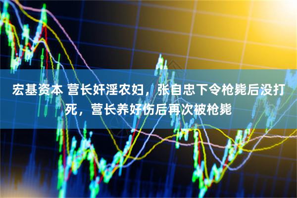 宏基资本 营长奸淫农妇，张自忠下令枪毙后没打死，营长养好伤后再次被枪毙