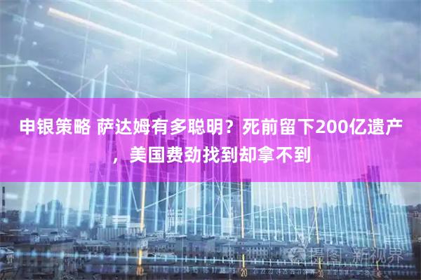 申银策略 萨达姆有多聪明？死前留下200亿遗产，美国费劲找到却拿不到