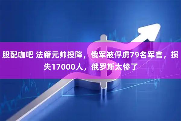 股配咖吧 法籍元帅投降，俄军被俘虏79名军官，损失17000人，俄罗斯太惨了