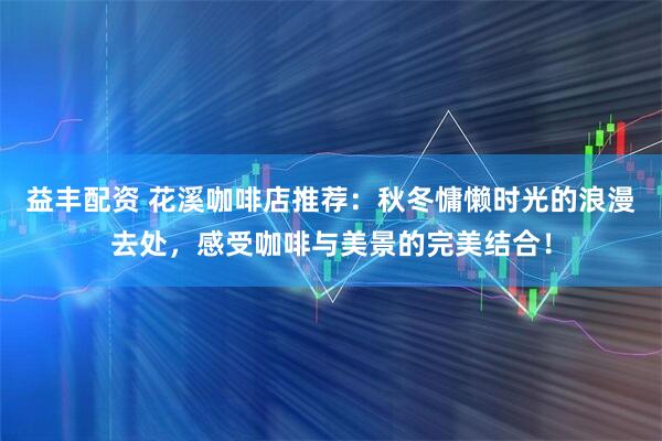 益丰配资 花溪咖啡店推荐：秋冬慵懒时光的浪漫去处，感受咖啡与美景的完美结合！