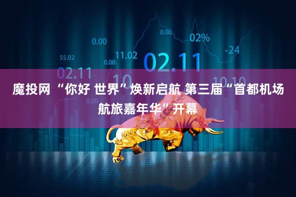 魔投网 “你好 世界”焕新启航 第三届“首都机场航旅嘉年华”开幕