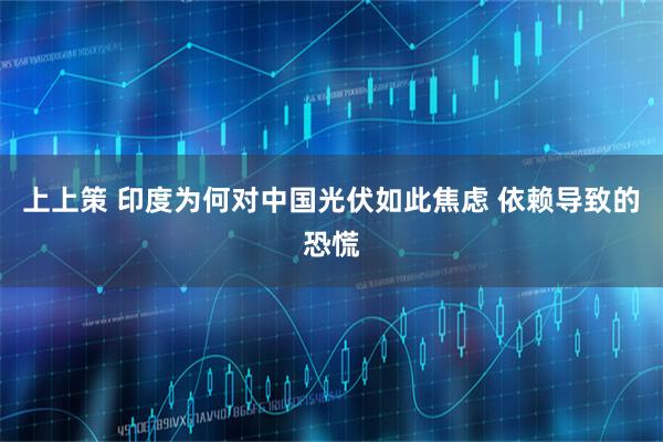 上上策 印度为何对中国光伏如此焦虑 依赖导致的恐慌