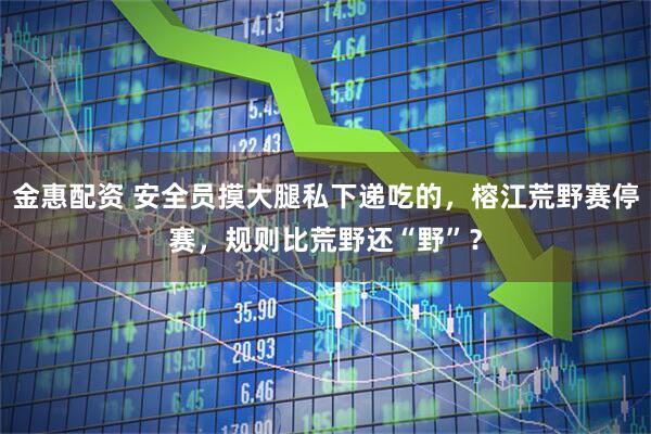 金惠配资 安全员摸大腿私下递吃的，榕江荒野赛停赛，规则比荒野还“野”？