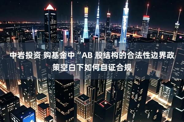 中岩投资 购基金中“AB 股结构的合法性边界政策空白下如何自证合规