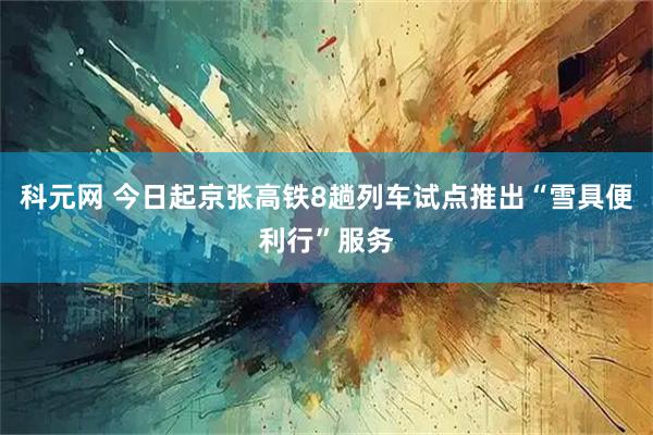 科元网 今日起京张高铁8趟列车试点推出“雪具便利行”服务