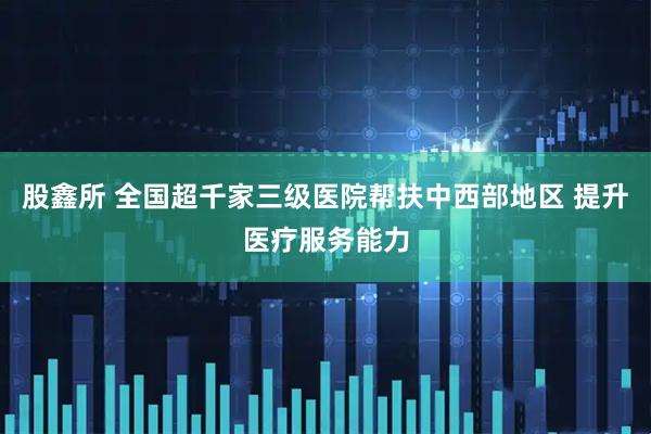 股鑫所 全国超千家三级医院帮扶中西部地区 提升医疗服务能力