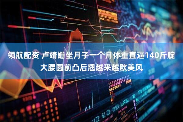 领航配资 卢靖姗坐月子一个月体重直逼140斤腚大腰圆前凸后翘越来越欧美风