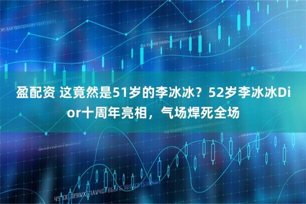 盈配资 这竟然是51岁的李冰冰？52岁李冰冰Dior十周年亮相，气场焊死全场
