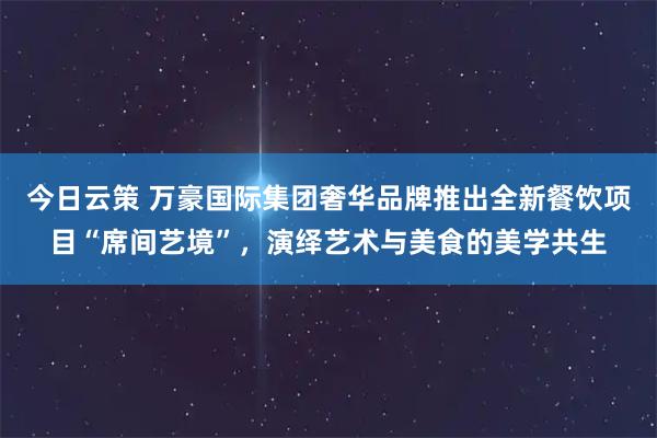 今日云策 万豪国际集团奢华品牌推出全新餐饮项目“席间艺境”，演绎艺术与美食的美学共生