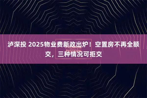 泸深投 2025物业费新政出炉！空置房不再全额交，三种情况可拒交