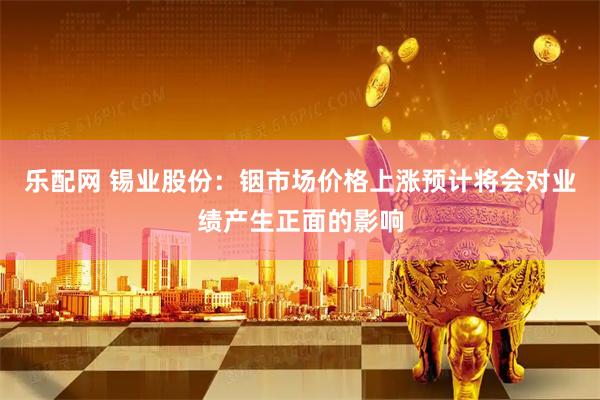 乐配网 锡业股份：铟市场价格上涨预计将会对业绩产生正面的影响