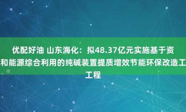 优配好油 山东海化：拟48.37亿元实施基于资源和能源综合利用的纯碱装置提质增效节能环保改造工程