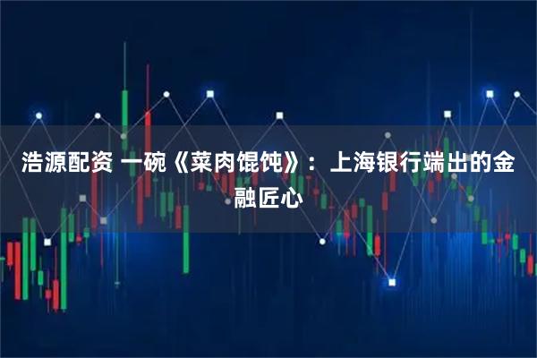 浩源配资 一碗《菜肉馄饨》：上海银行端出的金融匠心