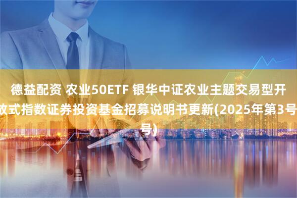 德益配资 农业50ETF 银华中证农业主题交易型开放式指数证券投资基金招募说明书更新(2025年第3号)