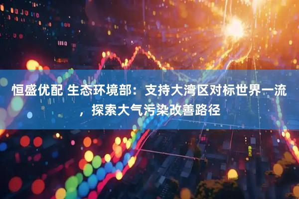 恒盛优配 生态环境部：支持大湾区对标世界一流，探索大气污染改善路径