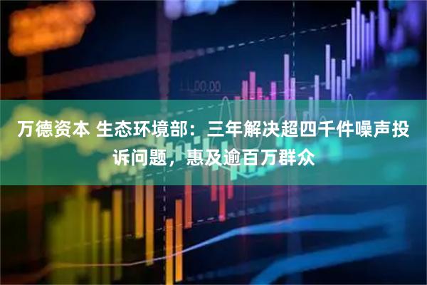 万德资本 生态环境部：三年解决超四千件噪声投诉问题，惠及逾百万群众