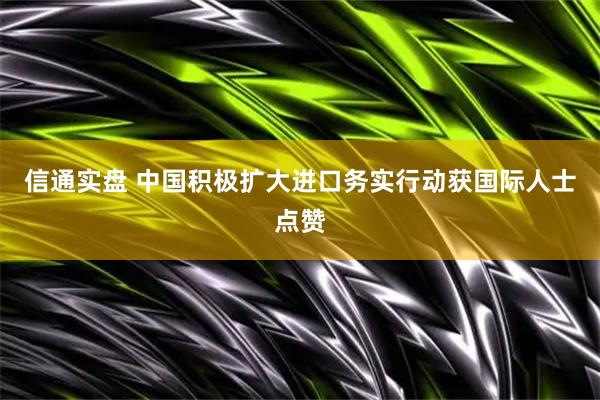 信通实盘 中国积极扩大进口务实行动获国际人士点赞