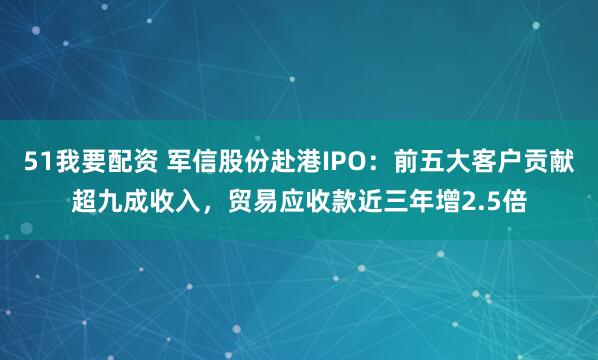 51我要配资 军信股份赴港IPO：前五大客户贡献超九成收入，贸易应收款近三年增2.5倍
