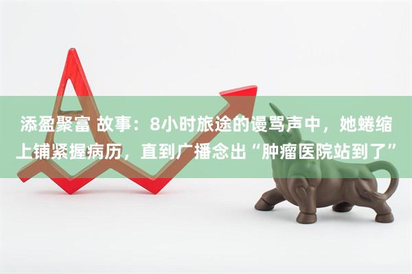 添盈聚富 故事：8小时旅途的谩骂声中，她蜷缩上铺紧握病历，直到广播念出“肿瘤医院站到了”