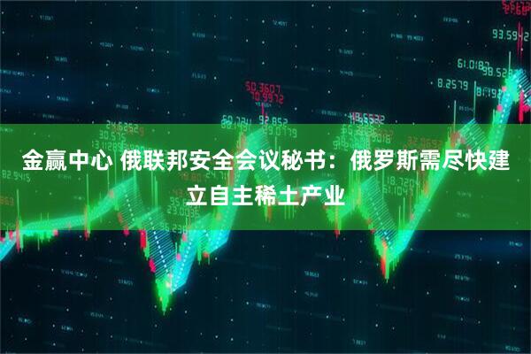 金赢中心 俄联邦安全会议秘书：俄罗斯需尽快建立自主稀土产业