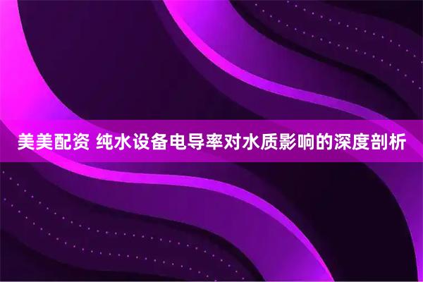 美美配资 纯水设备电导率对水质影响的深度剖析