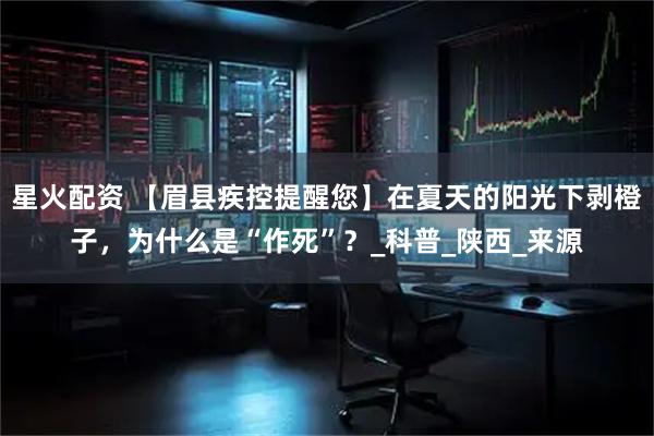 星火配资 【眉县疾控提醒您】在夏天的阳光下剥橙子，为什么是“作死”？_科普_陕西_来源